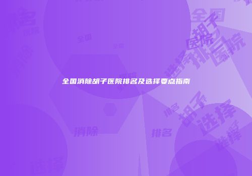 全国消除胡子医院排名及选择要点指南
