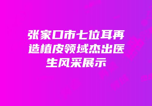 张家口市七位耳再造植皮领域杰出医生风采展示