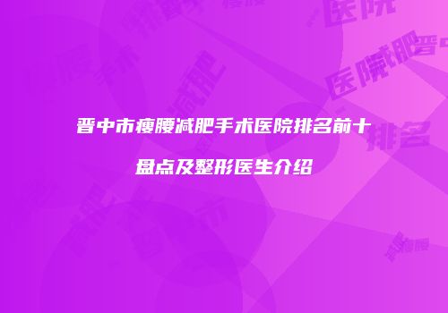 晋中市瘦腰减肥手术医院排名前十盘点及整形医生介绍