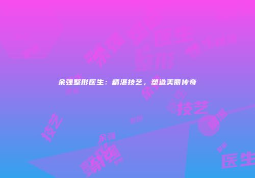 余强整形医生：精湛技艺，塑造美丽传奇