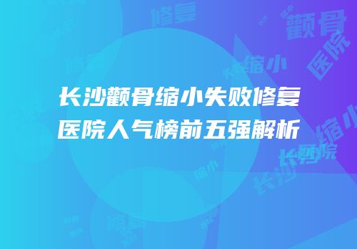 长沙颧骨缩小失败修复医院人气榜前五强解析