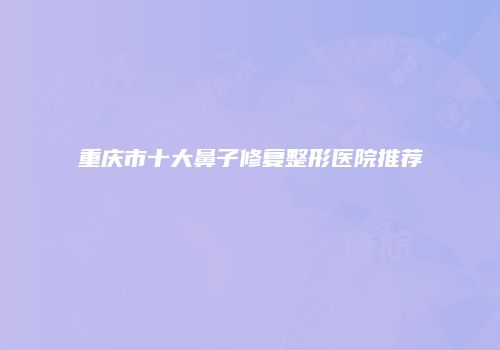 重庆市十大鼻子修复整形医院推荐