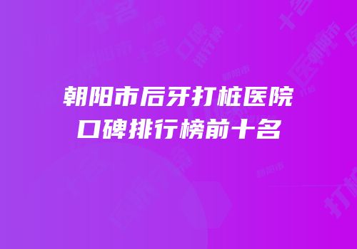 朝阳市后牙打桩医院口碑排行榜前十名