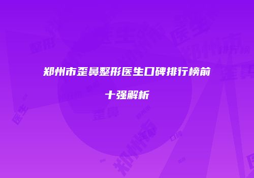 郑州市歪鼻整形医生口碑排行榜前十强解析