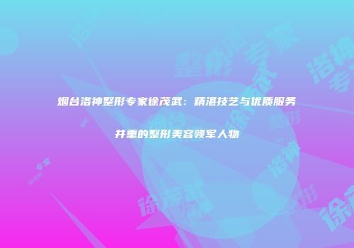 烟台洛神整形专家徐茂武：精湛技艺与优质服务并重的整形美容领军人物