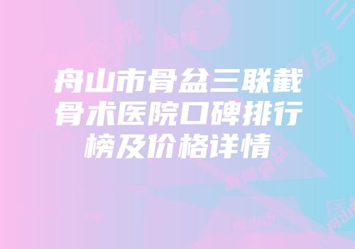 舟山市骨盆三联截骨术医院口碑排行榜及价格详情