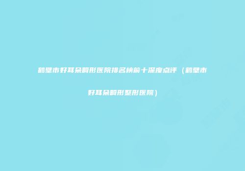鹤壁市好耳朵畸形医院排名榜前十深度点评（鹤壁市好耳朵畸形整形医院）
