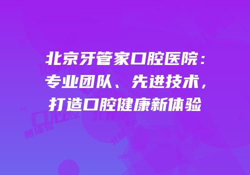 北京牙管家口腔医院：专业团队、先进技术，打造口腔健康新体验