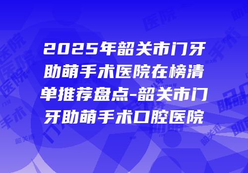 2025年韶关市门牙助萌手术医院在榜清单推荐盘点-韶关市门牙助萌手术口腔医院