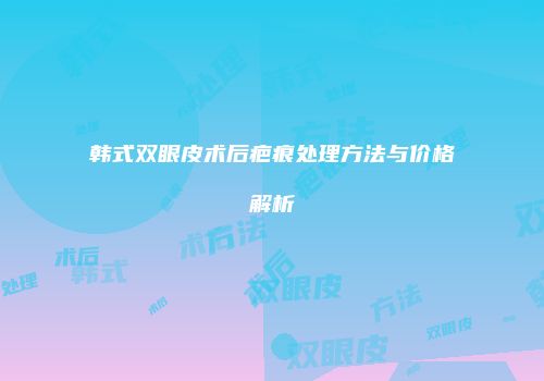 韩式双眼皮术后疤痕处理方法与价格解析