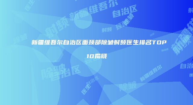新疆维吾尔自治区面颈部除皱射频医生排名TOP10揭晓