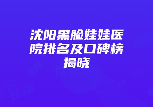 沈阳黑脸娃娃医院排名及口碑榜揭晓