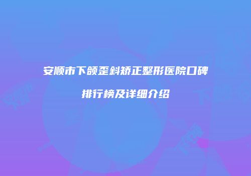 安顺市下颌歪斜矫正整形医院口碑排行榜及详细介绍