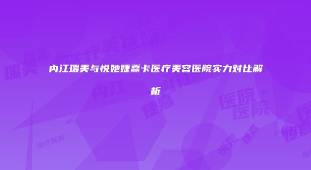 内江瑞美与悦她婕熹卡医疗美容医院实力对比解析