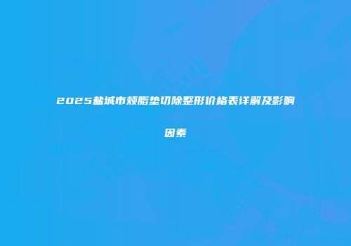 2025盐城市颊脂垫切除整形价格表详解及影响因素