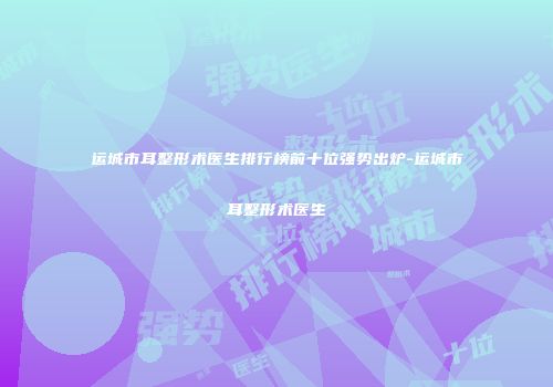 运城市耳整形术医生排行榜前十位强势出炉-运城市耳整形术医生