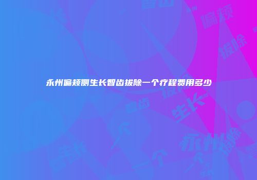 永州偏颊侧生长智齿拔除一个疗程费用多少