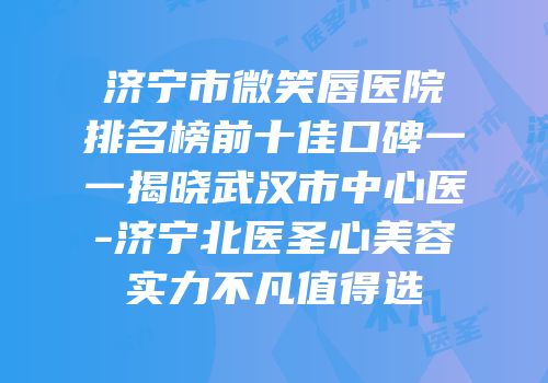 济宁市微笑唇医院排名榜前十佳口碑一一揭晓武汉市中心医-济宁北医圣心美容实力不凡值得选