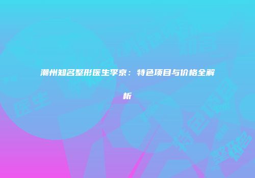 潮州知名整形医生李京：特色项目与价格全解析