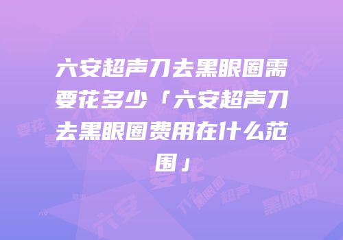 六安超声刀去黑眼圈需要花多少「六安超声刀去黑眼圈费用在什么范围」
