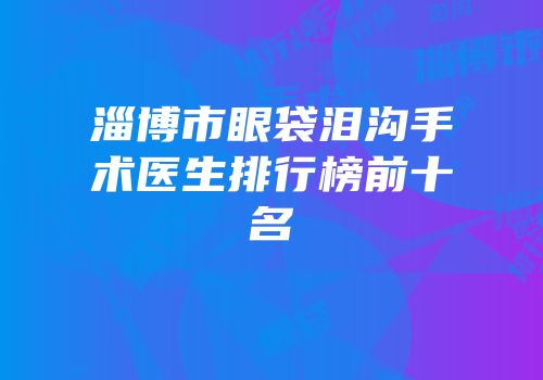 淄博市眼袋泪沟手术医生排行榜前十名