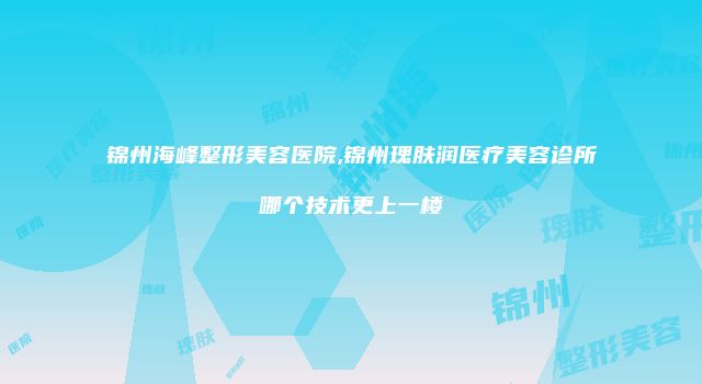 锦州海峰整形美容医院,锦州瑰肤润医疗美容诊所哪个技术更上一楼
