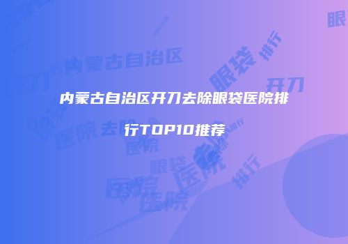 内蒙古自治区开刀去除眼袋医院排行TOP10推荐