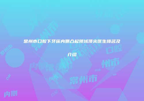 常州市口腔下牙床内侧凸起领域顶尖医生排名及介绍