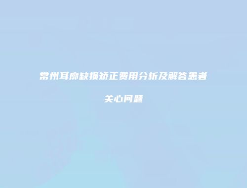 常州耳廓缺损矫正费用分析及解答患者关心问题