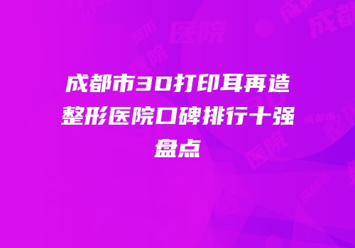 成都市3D打印耳再造整形医院口碑排行十强盘点