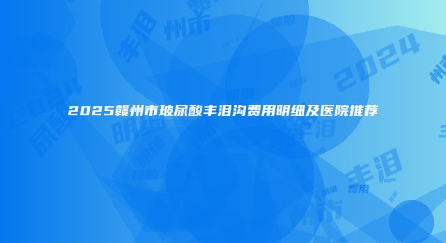 2025赣州市玻尿酸丰泪沟费用明细及医院推荐