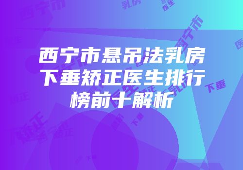 西宁市悬吊法乳房下垂矫正医生排行榜前十解析
