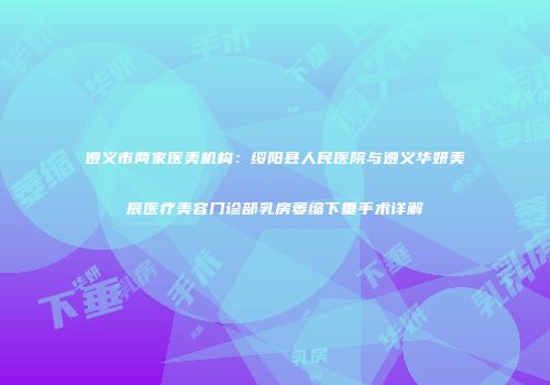 遵义市两家医美机构：绥阳县人民医院与遵义华妍美辰医疗美容门诊部乳房萎缩下垂手术详解