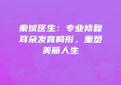 秦斌医生：专业修复耳朵发育畸形，重塑美丽人生