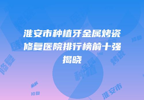 淮安市种植牙金属烤瓷修复医院排行榜前十强揭晓