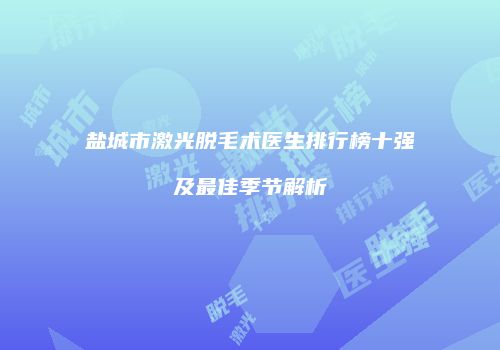 盐城市激光脱毛术医生排行榜十强及最佳季节解析