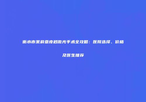 衡水市茉莉亚皮秒激光手术全攻略：医院选择、价格及医生推荐