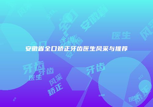 安徽省全口矫正牙齿医生风采与推荐