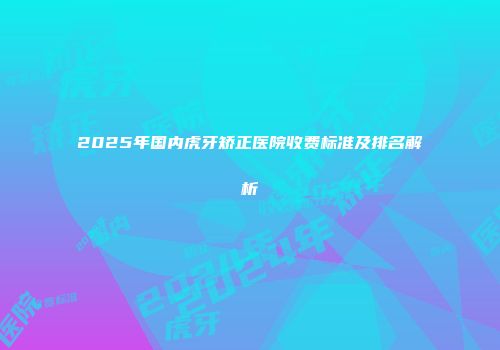 2025年国内虎牙矫正医院收费标准及排名解析