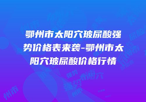 鄂州市太阳穴玻尿酸强势价格表来袭-鄂州市太阳穴玻尿酸价格行情