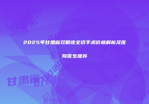 2025年甘肃省双眼皮全切手术价格解析及医院医生推荐