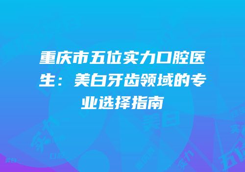 重庆市五位实力口腔医生：美白牙齿领域的专业选择指南