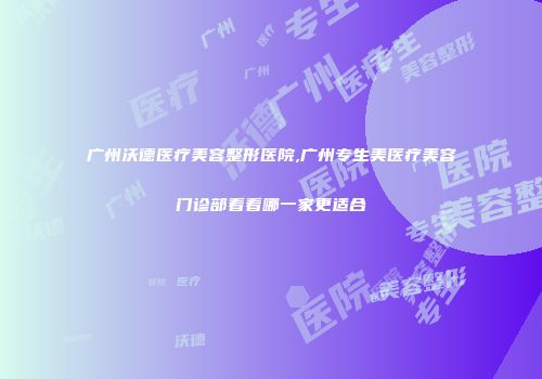 广州沃德医疗美容整形医院,广州专生美医疗美容门诊部看看哪一家更适合