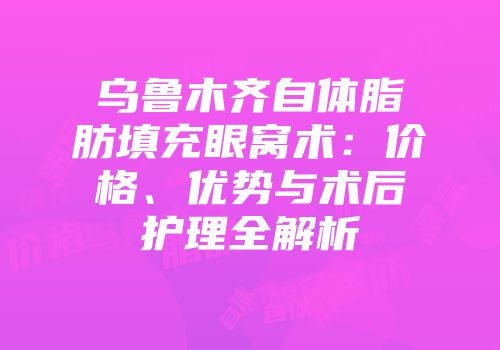 乌鲁木齐自体脂肪填充眼窝术：价格、优势与术后护理全解析