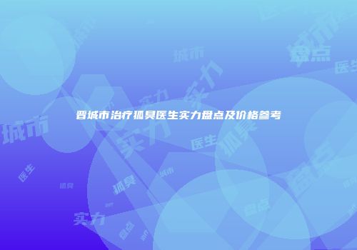 晋城市治疗狐臭医生实力盘点及价格参考