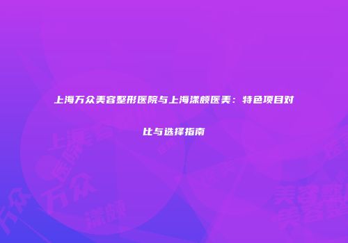 上海万众美容整形医院与上海漾颇医美：特色项目对比与选择指南