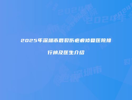2025年深圳市唇裂伤疤痕修复医院排行榜及医生介绍