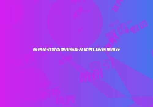 杭州牵引智齿费用解析及优秀口腔医生推荐