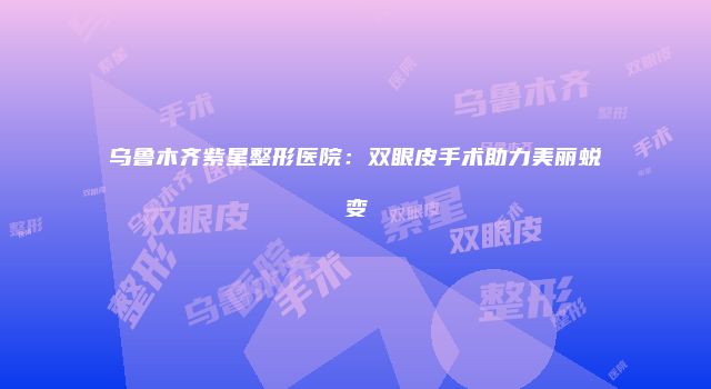 乌鲁木齐紫星整形医院：双眼皮手术助力美丽蜕变
