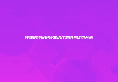 呼和浩特雀斑冷冻治疗费用与优势分析